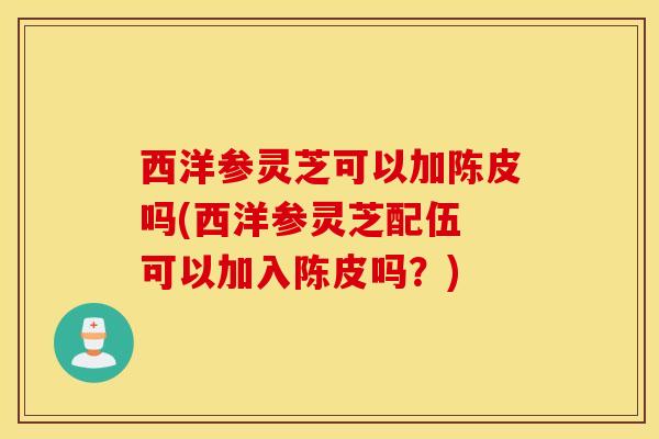 西洋参灵芝可以加陈皮吗(西洋参灵芝配伍 可以加入陈皮吗？)