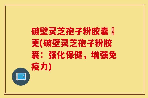 破壁灵芝孢子粉胶囊喆更(破壁灵芝孢子粉胶囊：强化保健，增强免疫力)