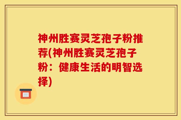 神州胜赛灵芝孢子粉推荐(神州胜赛灵芝孢子粉：健康生活的明智选择)