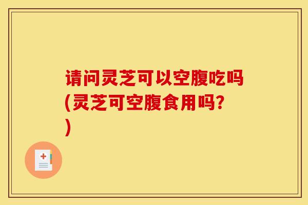 请问灵芝可以空腹吃吗(灵芝可空腹食用吗？)