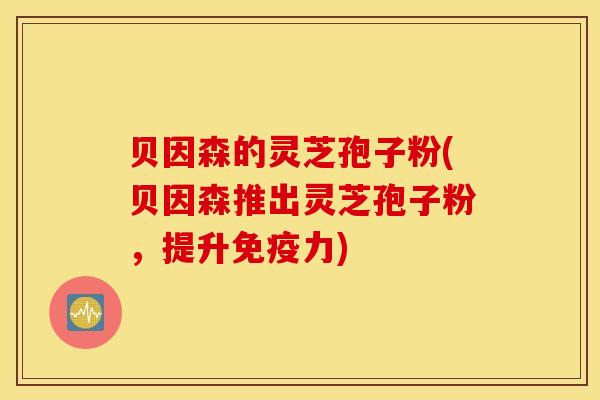 贝因森的灵芝孢子粉(贝因森推出灵芝孢子粉，提升免疫力)