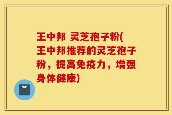 王中邦 灵芝孢子粉(王中邦推荐的灵芝孢子粉，提高免疫力，增强身体健康)