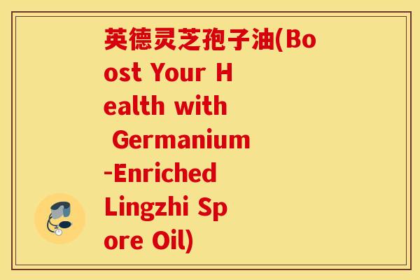英德灵芝孢子油(Boost Your Health with Germanium-Enriched Lingzhi Spore Oil)