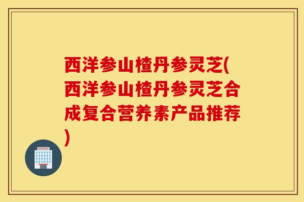 西洋参山楂丹参灵芝(西洋参山楂丹参灵芝合成复合营养素产品推荐)