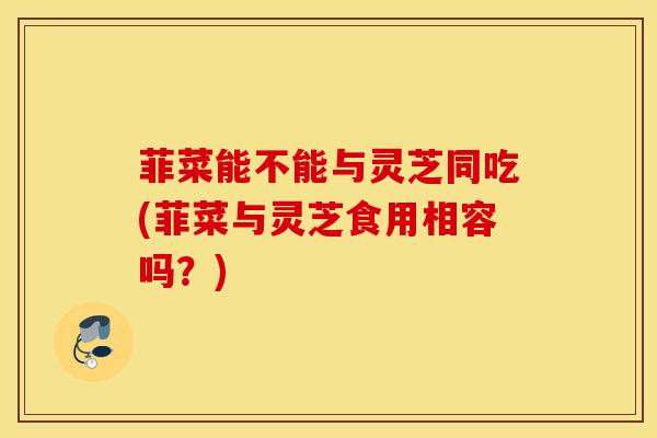 菲菜能不能与灵芝同吃(菲菜与灵芝食用相容吗？)