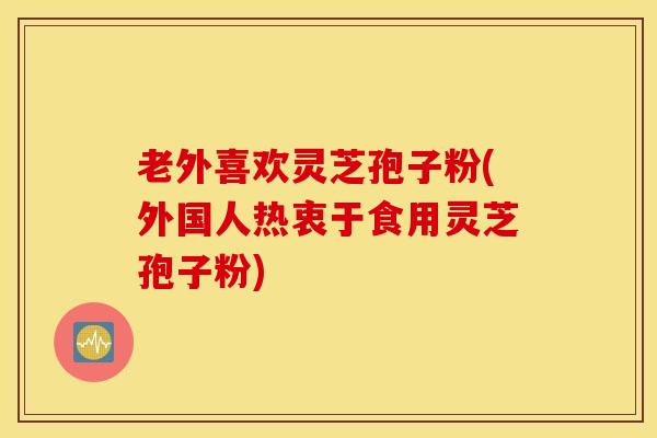 老外喜欢灵芝孢子粉(外国人热衷于食用灵芝孢子粉)