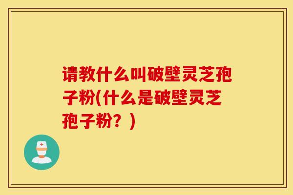 请教什么叫破壁灵芝孢子粉(什么是破壁灵芝孢子粉？)