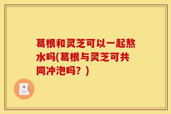 葛根和灵芝可以一起熬水吗(葛根与灵芝可共同冲泡吗？)