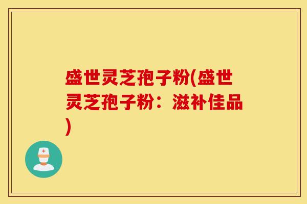 盛世灵芝孢子粉(盛世灵芝孢子粉：滋补佳品)
