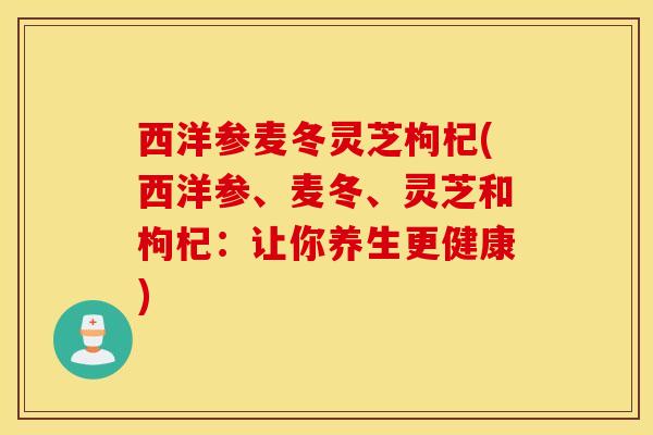 西洋参麦冬灵芝枸杞(西洋参、麦冬、灵芝和枸杞：让你养生更健康)