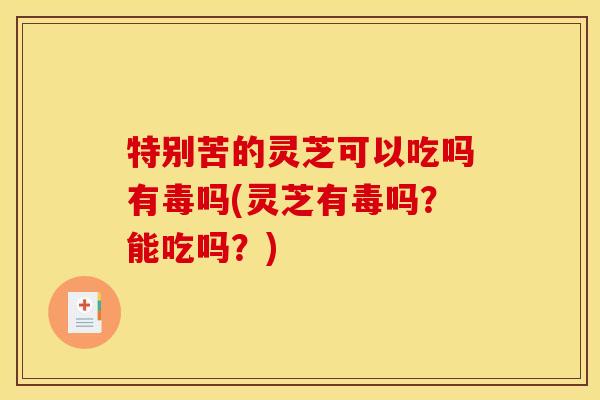 特别苦的灵芝可以吃吗有毒吗(灵芝有毒吗？能吃吗？)
