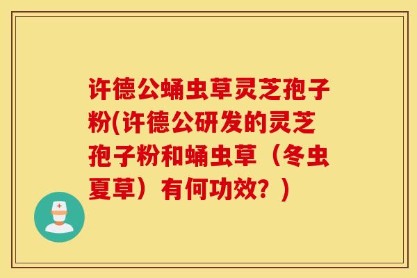 许德公蛹虫草灵芝孢子粉(许德公研发的灵芝孢子粉和蛹虫草（冬虫夏草）有何功效？)
