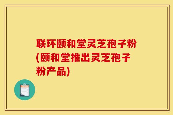联环颐和堂灵芝孢子粉(颐和堂推出灵芝孢子粉产品)
