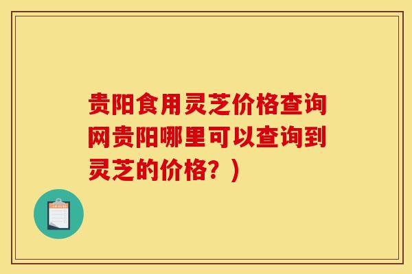贵阳食用灵芝价格查询网贵阳哪里可以查询到灵芝的价格？)