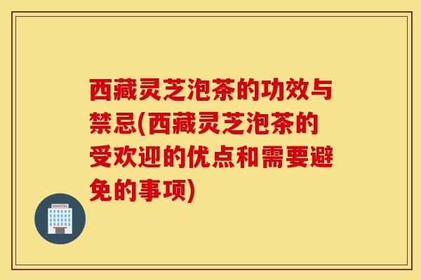 西藏灵芝泡茶的功效与禁忌(西藏灵芝泡茶的受欢迎的优点和需要避免的事项)