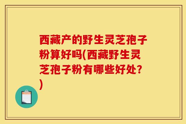 西藏产的野生灵芝孢子粉算好吗(西藏野生灵芝孢子粉有哪些好处？)