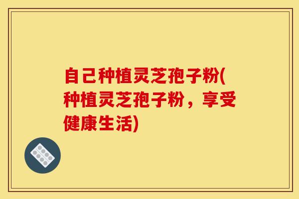 自己种植灵芝孢子粉(种植灵芝孢子粉，享受健康生活)