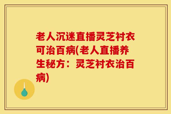 老人沉迷直播灵芝衬衣可治百病(老人直播养生秘方：灵芝衬衣治百病)