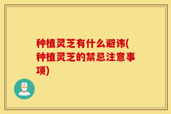 种植灵芝有什么避讳(种植灵芝的禁忌注意事项)
