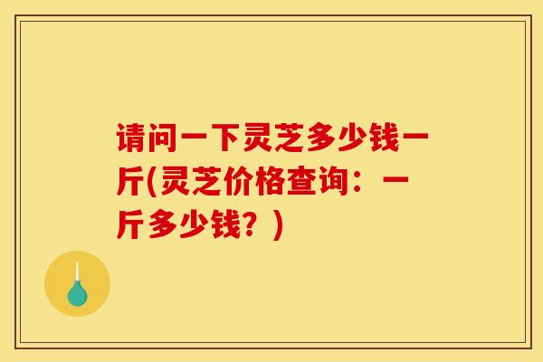 请问一下灵芝多少钱一斤(灵芝价格查询：一斤多少钱？)