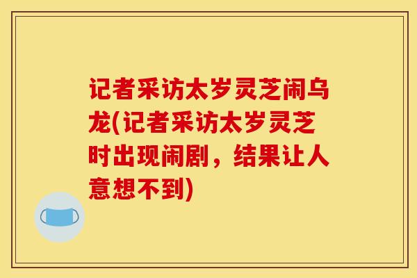 记者采访太岁灵芝闹乌龙(记者采访太岁灵芝时出现闹剧，结果让人意想不到)