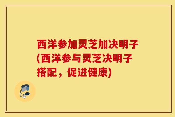 西洋参加灵芝加决明子(西洋参与灵芝决明子搭配，促进健康)
