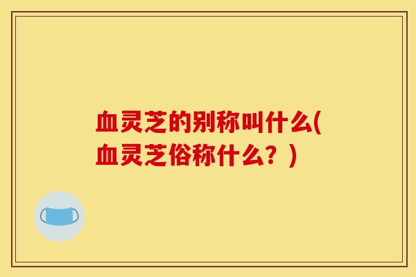 血灵芝的别称叫什么(血灵芝俗称什么？)