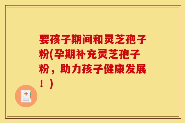 要孩子期间和灵芝孢子粉(孕期补充灵芝孢子粉，助力孩子健康发展！)
