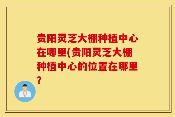 贵阳灵芝大棚种植中心在哪里(贵阳灵芝大棚种植中心的位置在哪里？