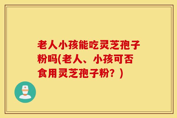 老人小孩能吃灵芝孢子粉吗(老人、小孩可否食用灵芝孢子粉？)