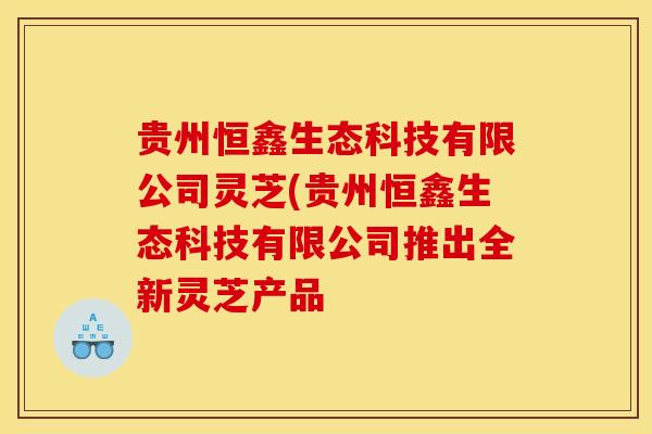 贵州恒鑫生态科技有限公司灵芝(贵州恒鑫生态科技有限公司推出全新灵芝产品