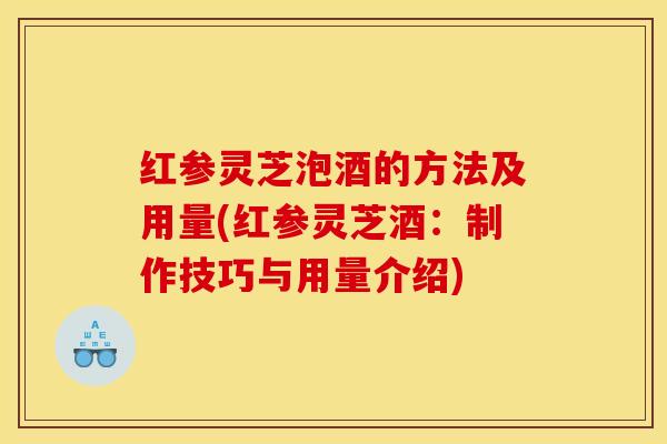 红参灵芝泡酒的方法及用量(红参灵芝酒：制作技巧与用量介绍)