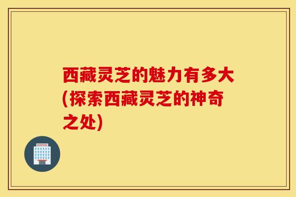 西藏灵芝的魅力有多大(探索西藏灵芝的神奇之处)