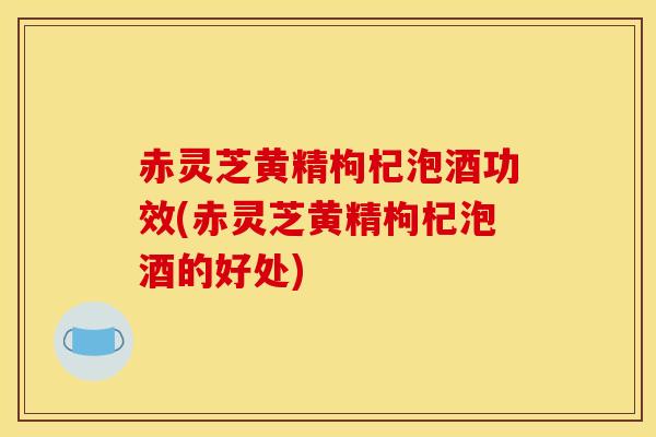 赤灵芝黄精枸杞泡酒功效(赤灵芝黄精枸杞泡酒的好处)