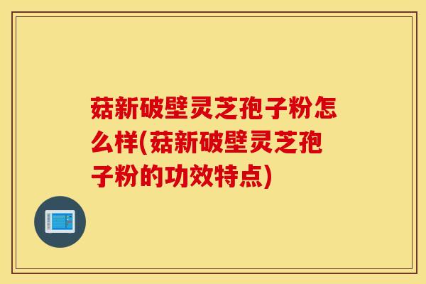菇新破壁灵芝孢子粉怎么样(菇新破壁灵芝孢子粉的功效特点)