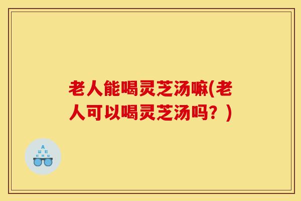 老人能喝灵芝汤嘛(老人可以喝灵芝汤吗？)