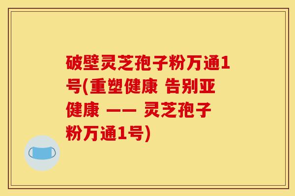 破壁灵芝孢子粉万通1号(重塑健康 告别亚健康 —— 灵芝孢子粉万通1号)