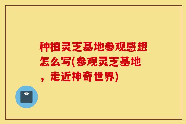 种植灵芝基地参观感想怎么写(参观灵芝基地，走近神奇世界)