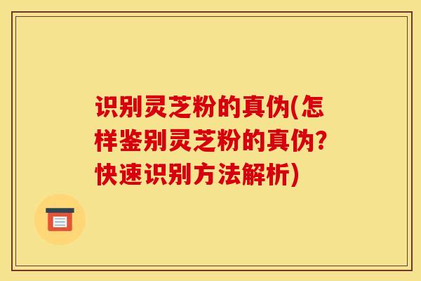 识别灵芝粉的真伪(怎样鉴别灵芝粉的真伪？快速识别方法解析)