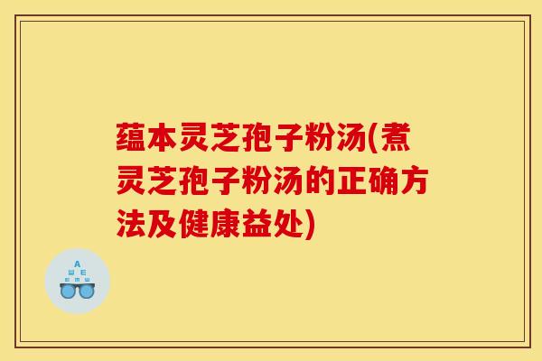 蕴本灵芝孢子粉汤(煮灵芝孢子粉汤的正确方法及健康益处)