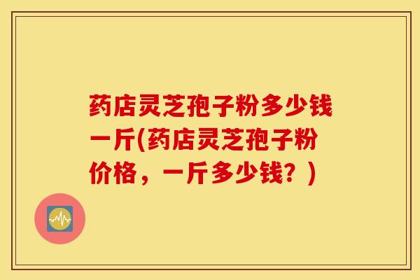 药店灵芝孢子粉多少钱一斤(药店灵芝孢子粉价格，一斤多少钱？)