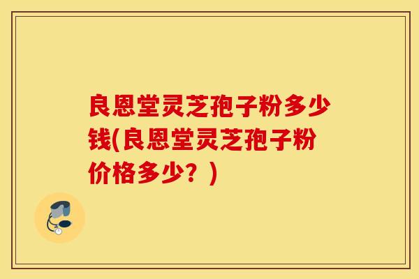 良恩堂灵芝孢子粉多少钱(良恩堂灵芝孢子粉价格多少？)