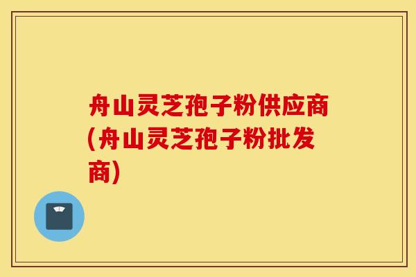 舟山灵芝孢子粉供应商(舟山灵芝孢子粉批发商)