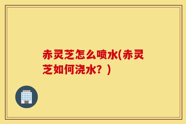 赤灵芝怎么喷水(赤灵芝如何浇水？)