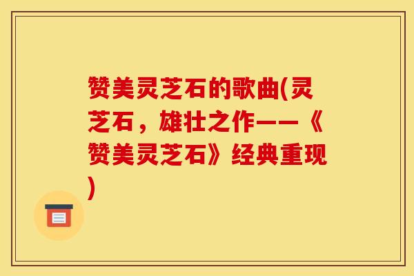 赞美灵芝石的歌曲(灵芝石，雄壮之作——《赞美灵芝石》经典重现)