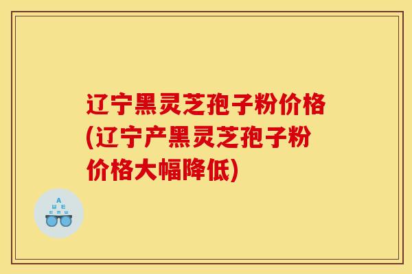 辽宁黑灵芝孢子粉价格(辽宁产黑灵芝孢子粉价格大幅降低)