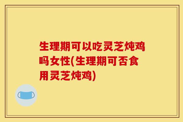 生理期可以吃灵芝炖鸡吗女性(生理期可否食用灵芝炖鸡)
