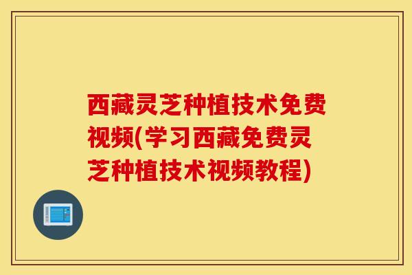 西藏灵芝种植技术免费视频(学习西藏免费灵芝种植技术视频教程)
