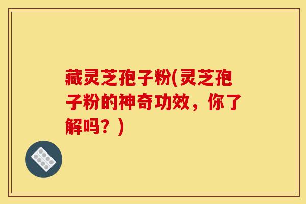 藏灵芝孢子粉(灵芝孢子粉的神奇功效，你了解吗？)