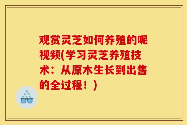 观赏灵芝如何养殖的呢视频(学习灵芝养殖技术：从原木生长到出售的全过程！)